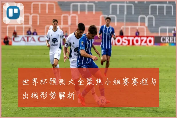世界杯预测大全聚焦小组赛赛程与出线形势解析