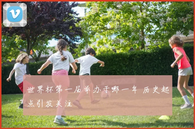 世界杯第一届举办于哪一年 历史起点引发关注