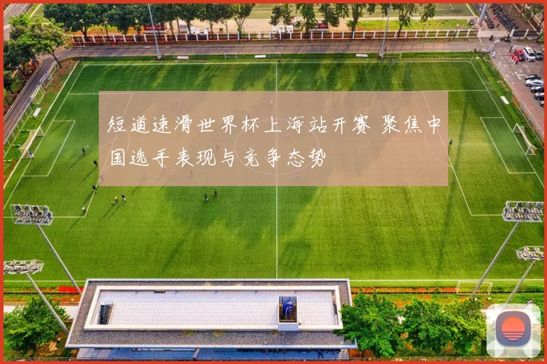 短道速滑世界杯上海站开赛 聚焦中国选手表现与竞争态势