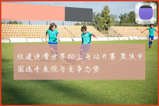 短道速滑世界杯上海站开赛 聚焦中国选手表现与竞争态势