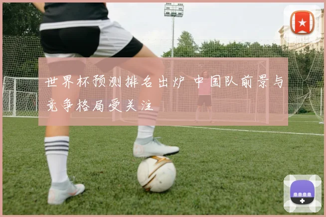 世界杯预测排名出炉 中国队前景与竞争格局受关注
