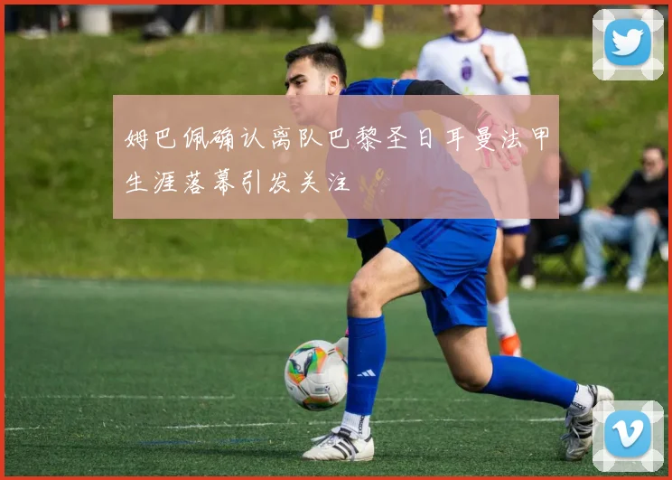 姆巴佩确认离队巴黎圣日耳曼法甲生涯落幕引发关注