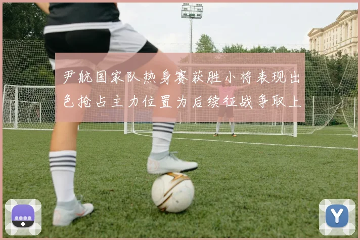 尹航国家队热身赛获胜小将表现出色抢占主力位置为后续征战争取上位优势