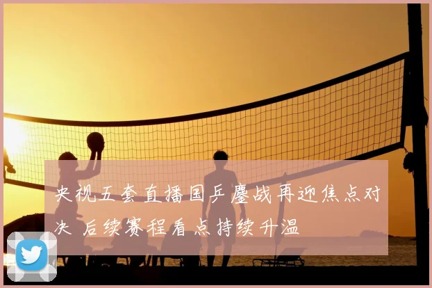 央视五套直播国乒鏖战再迎焦点对决 后续赛程看点持续升温