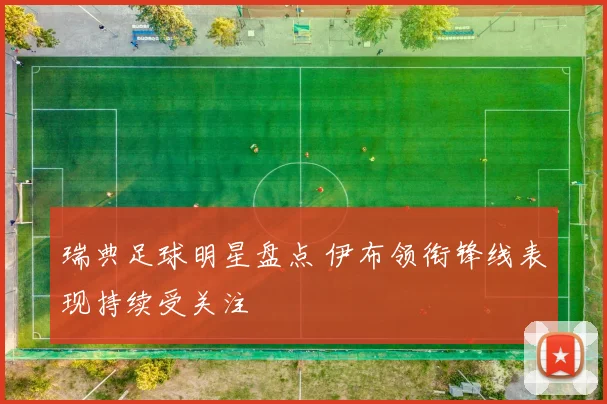 瑞典足球明星盘点 伊布领衔锋线表现持续受关注