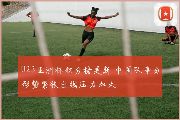 U23亚洲杯积分榜更新 中国队争分形势紧张出线压力加大
