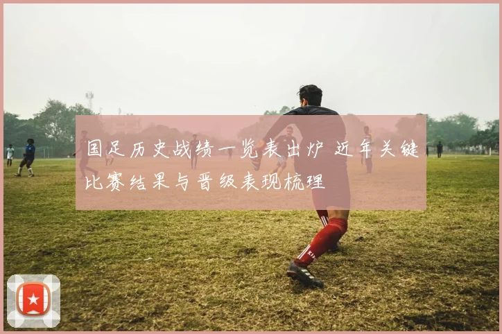 国足历史战绩一览表出炉 近年关键比赛结果与晋级表现梳理