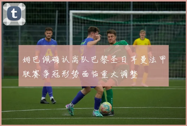 姆巴佩确认离队巴黎圣日耳曼法甲联赛争冠形势面临重大调整