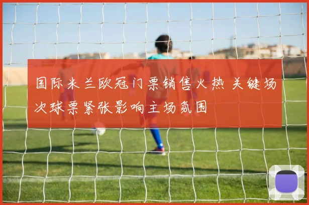 国际米兰欧冠门票销售火热 关键场次球票紧张影响主场氛围