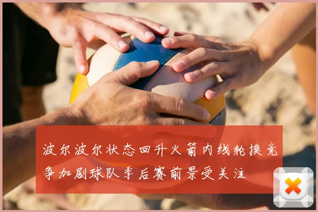 波尔波尔状态回升火箭内线轮换竞争加剧球队季后赛前景受关注