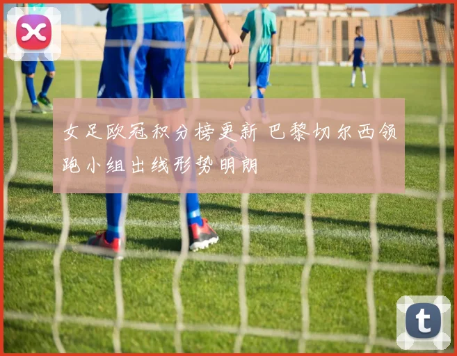 女足欧冠积分榜更新 巴黎切尔西领跑小组出线形势明朗