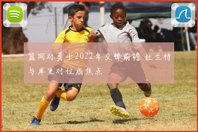 篮网对勇士2022年交锋前瞻 杜兰特与库里对位成焦点