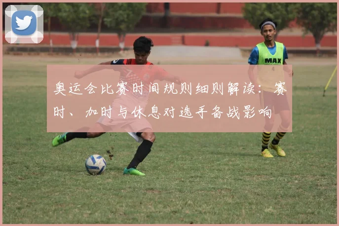 奥运会比赛时间规则细则解读：赛时、加时与休息对选手备战影响