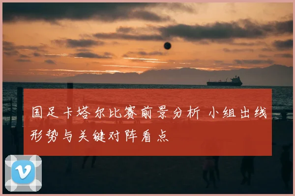 国足卡塔尔比赛前景分析 小组出线形势与关键对阵看点