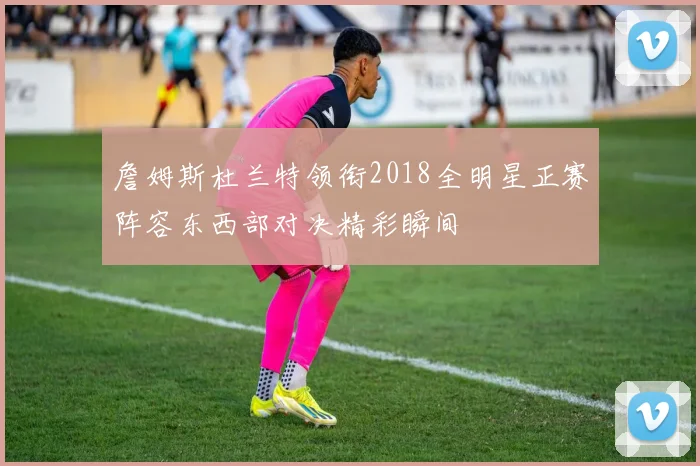 詹姆斯杜兰特领衔2018全明星正赛阵容东西部对决精彩瞬间