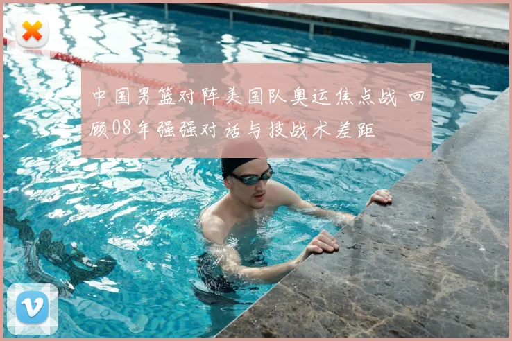 中国男篮对阵美国队奥运焦点战 回顾08年强强对话与技战术差距