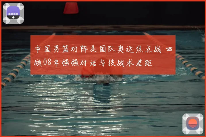 中国男篮对阵美国队奥运焦点战 回顾08年强强对话与技战术差距