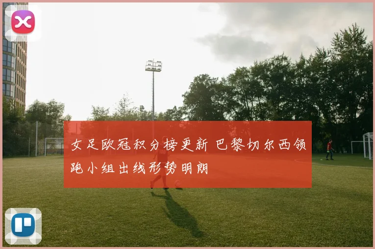 女足欧冠积分榜更新 巴黎切尔西领跑小组出线形势明朗