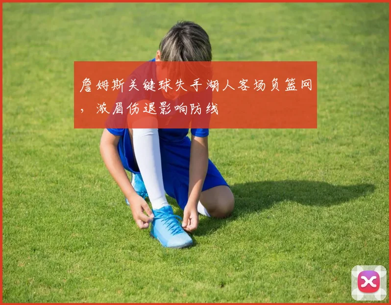 詹姆斯关键球失手湖人客场负篮网,浓眉伤退影响防线