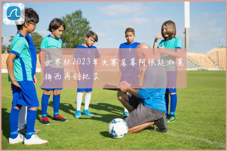世界杯2023年决赛落幕阿根廷加冕梅西再创纪录
