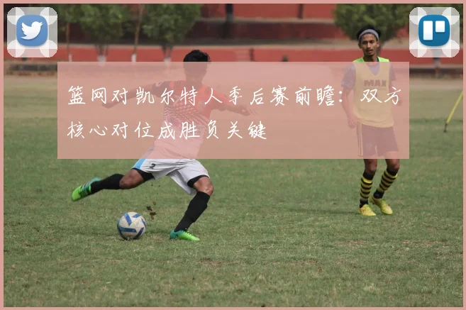 篮网对凯尔特人季后赛前瞻：双方核心对位成胜负关键