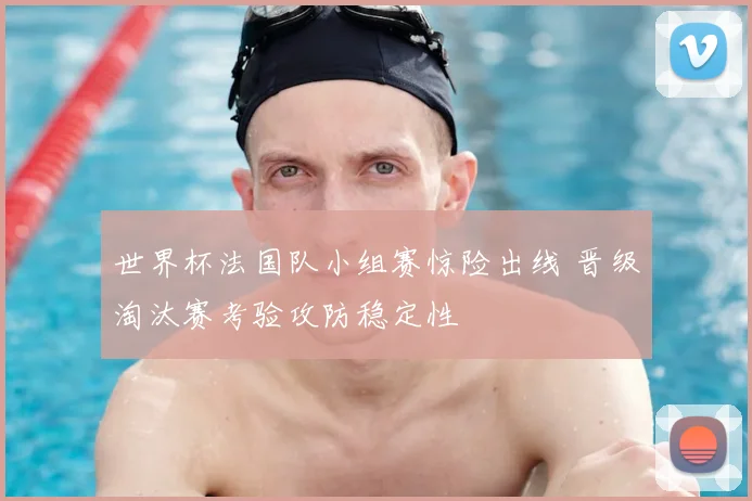 世界杯法国队小组赛惊险出线 晋级淘汰赛考验攻防稳定性