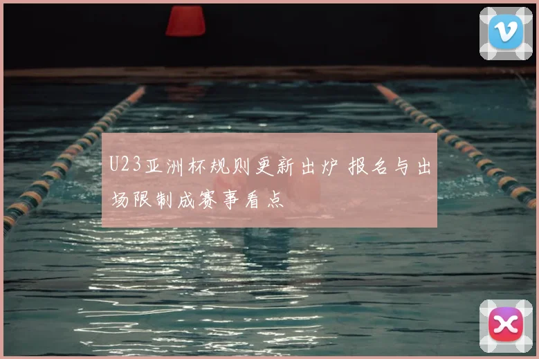 U23亚洲杯规则更新出炉 报名与出场限制成赛事看点