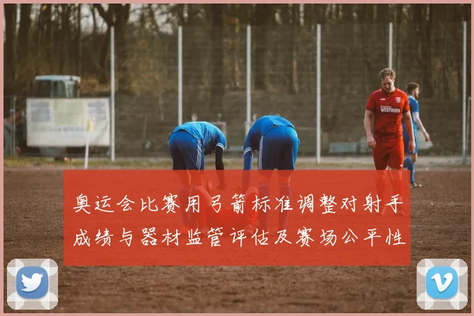 奥运会比赛用弓箭标准调整对射手成绩与器材监管评估及赛场公平性考量