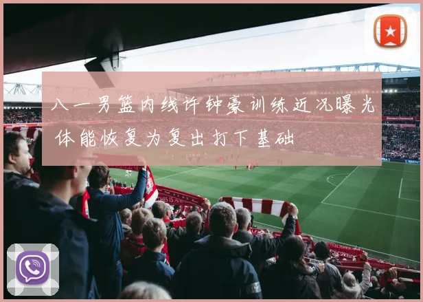 八一男篮内线许钟豪训练近况曝光 体能恢复为复出打下基础