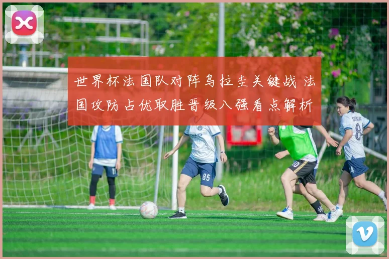 世界杯法国队对阵乌拉圭关键战 法国攻防占优取胜晋级八强看点解析