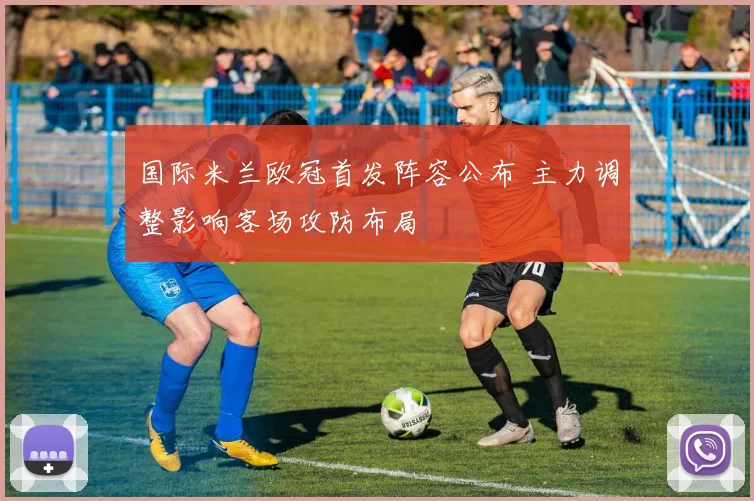 国际米兰欧冠首发阵容公布 主力调整影响客场攻防布局