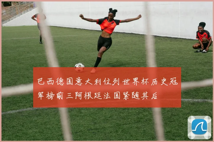巴西德国意大利位列世界杯历史冠军榜前三阿根廷法国紧随其后