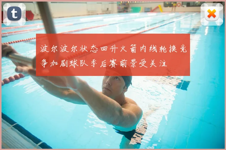 波尔波尔状态回升火箭内线轮换竞争加剧球队季后赛前景受关注