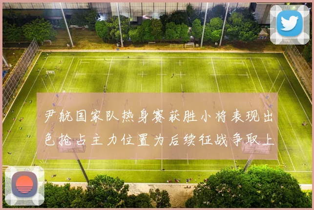 尹航国家队热身赛获胜小将表现出色抢占主力位置为后续征战争取上位优势