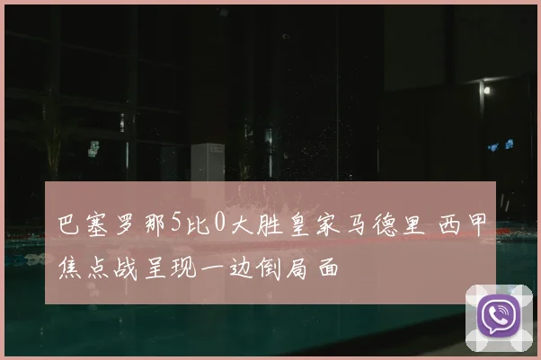 巴塞罗那5比0大胜皇家马德里 西甲焦点战呈现一边倒局面