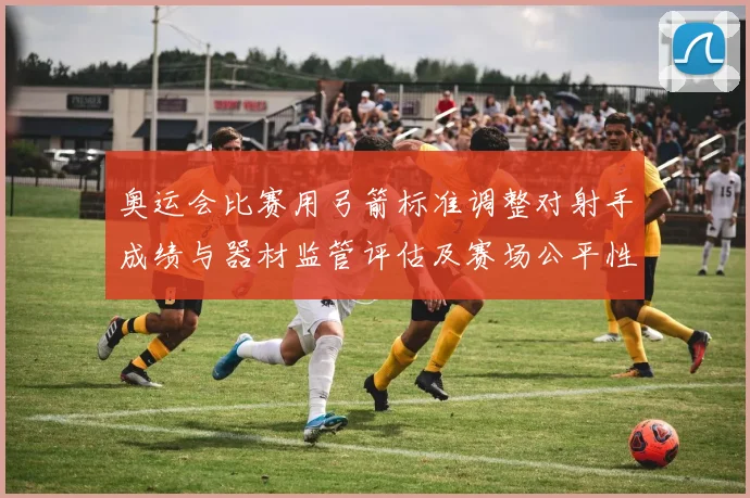 奥运会比赛用弓箭标准调整对射手成绩与器材监管评估及赛场公平性考量