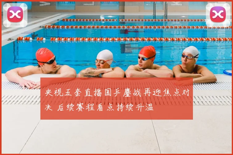 央视五套直播国乒鏖战再迎焦点对决 后续赛程看点持续升温