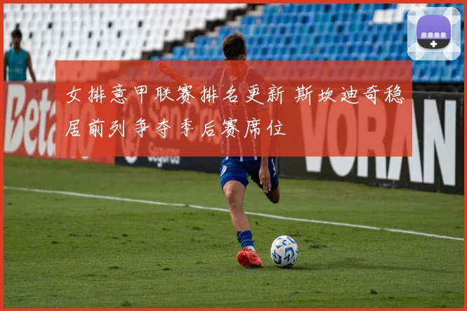 女排意甲联赛排名更新 斯坎迪奇稳居前列争夺季后赛席位