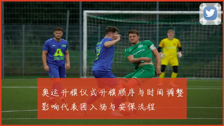 奥运升旗仪式升旗顺序与时间调整影响代表团入场与安保流程