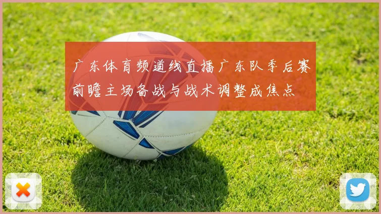广东体育频道线直播广东队季后赛前瞻主场备战与战术调整成焦点